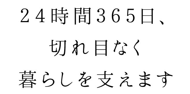 24時間365日、切れ目なく暮らしを支えます