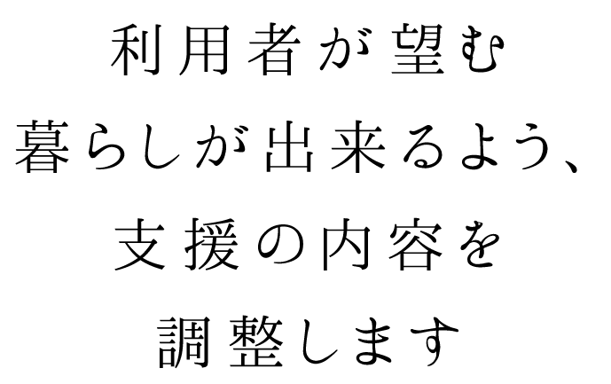 利用者が望む暮らしが出来るよう、支援の内容を調整します